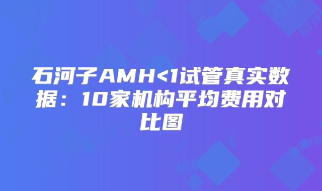 石河子AMH<1试管真实数据：10家机构平均费用对比图