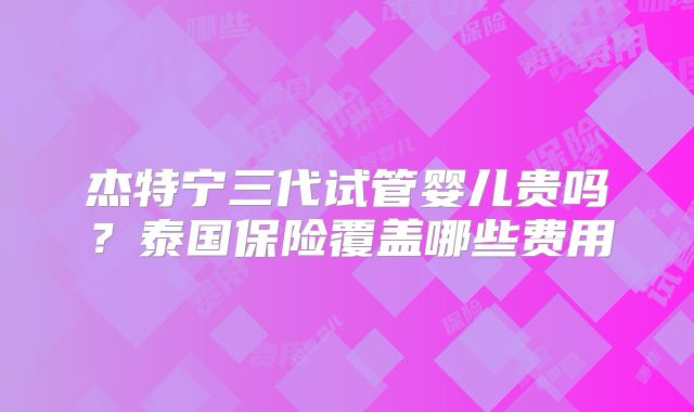 杰特宁三代试管婴儿贵吗?泰国保险覆盖哪些费用