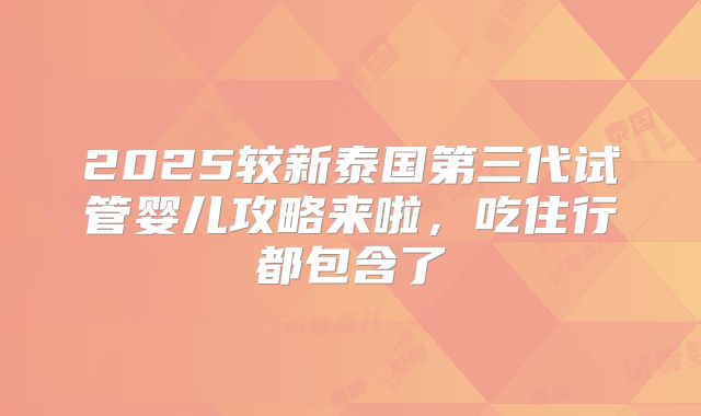 2025较新泰国第三代试管婴儿攻略来啦，吃住行都包含了