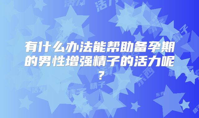 有什么办法能帮助备孕期的男性增强精子的活力呢?