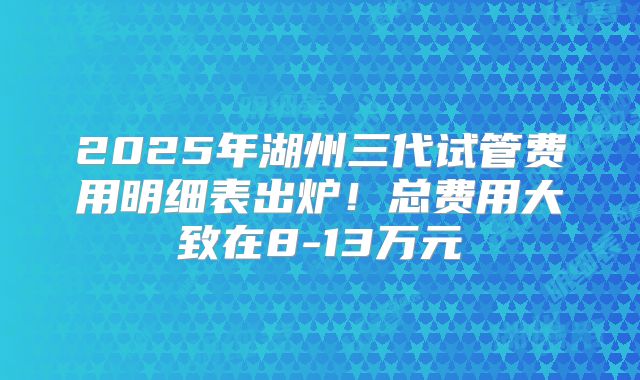2025年湖州三代试管费用明细表出炉!总费用大致在8-13万元