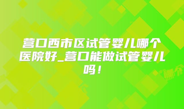 营口西市区试管婴儿哪个医院好_营口能做试管婴儿吗！