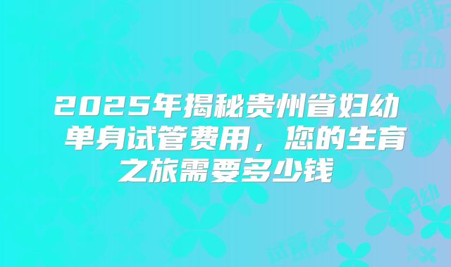2025年揭秘贵州省妇幼 单身试管费用,您的生育之旅需要多少钱