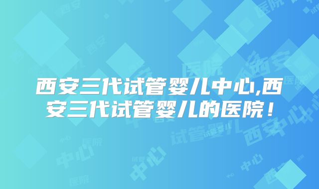 西安三代试管婴儿中心,西安三代试管婴儿的医院！