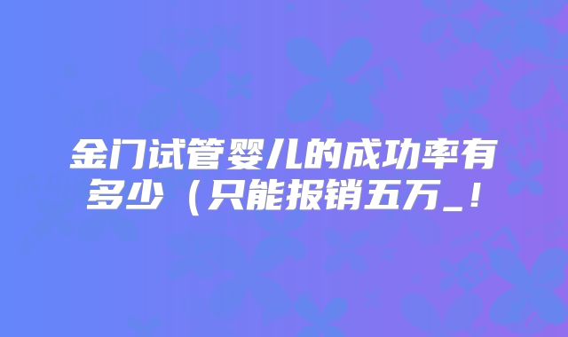 金门试管婴儿的成功率有多少（只能报销五万_！