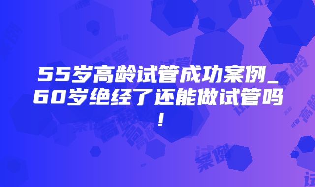 55岁高龄试管成功案例_60岁绝经了还能做试管吗！