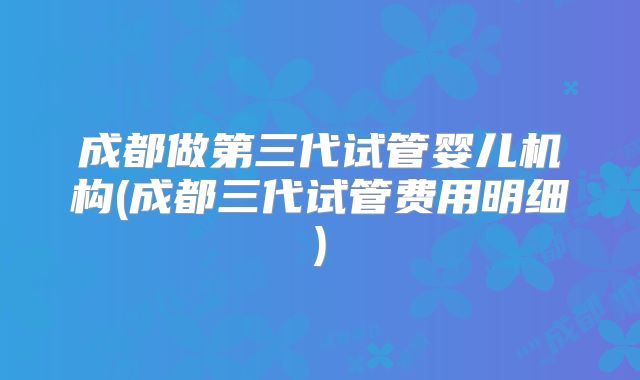 成都做第三代试管婴儿机构(成都三代试管费用明细)