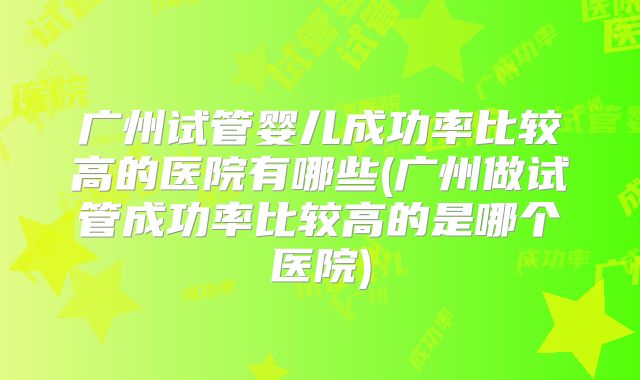 广州试管婴儿成功率比较高的医院有哪些(广州做试管成功率比较高的是哪个医院)