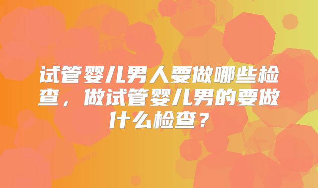 试管婴儿男人要做哪些检查,做试管婴儿男的要做什么检查?