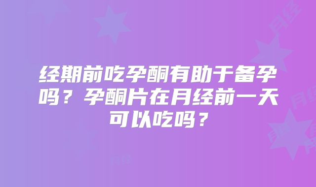 经期前吃孕酮有助于备孕吗？孕酮片在月经前一天可以吃吗？