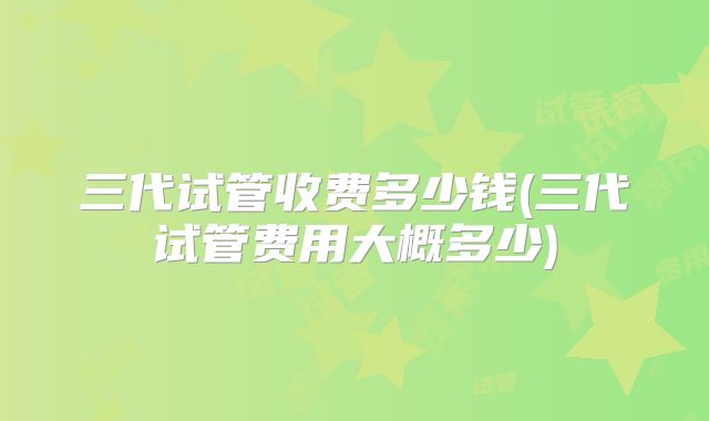 三代试管收费多少钱(三代试管费用大概多少)