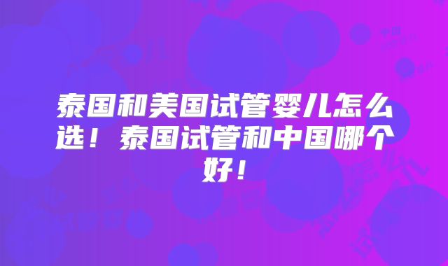 泰国和美国试管婴儿怎么选!泰国试管和中国哪个好!