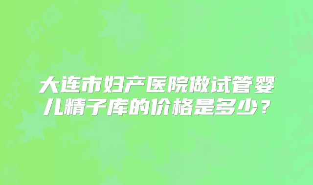 大连市妇产医院做试管婴儿精子库的价格是多少?