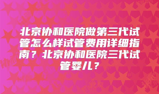 北京协和医院做第三代试管怎么样试管费用详细指南？北京协和医院三代试管婴儿？
