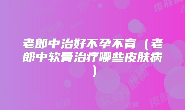 老郎中治好不孕不育(老郎中软膏治疗哪些皮肤病)