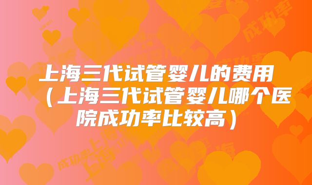 上海三代试管婴儿的费用（上海三代试管婴儿哪个医院成功率比较高）