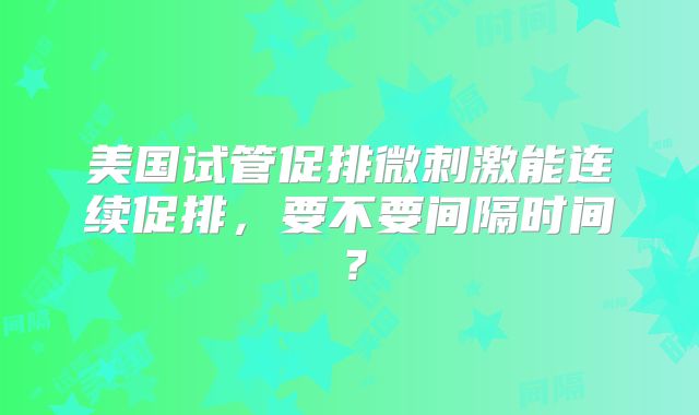 美国试管促排微刺激能连续促排,要不要间隔时间?