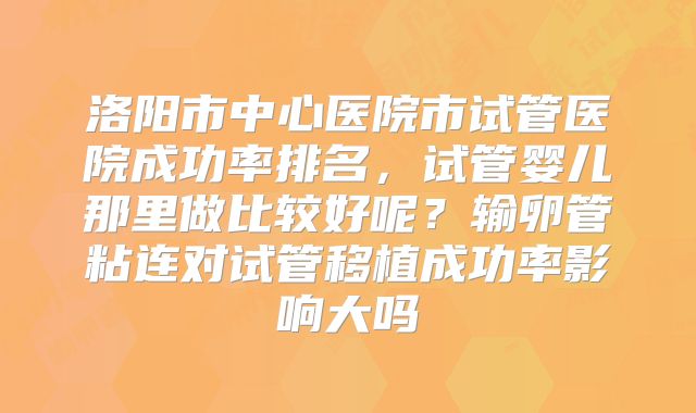 洛阳市中心医院市试管医院成功率排名,试管婴儿那里做比较好呢?输卵管粘连对试管移植成功率影响大吗