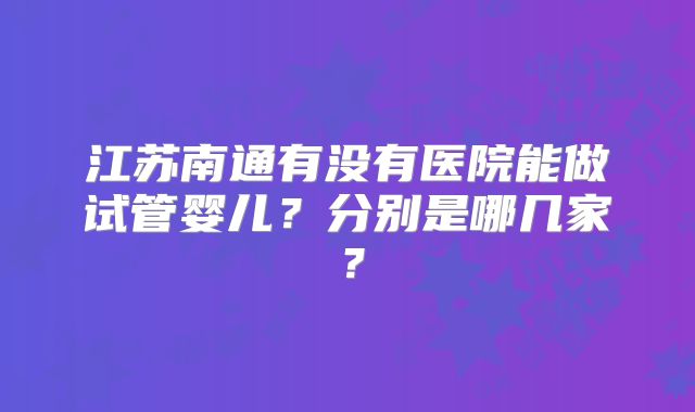 江苏南通有没有医院能做试管婴儿？分别是哪几家？