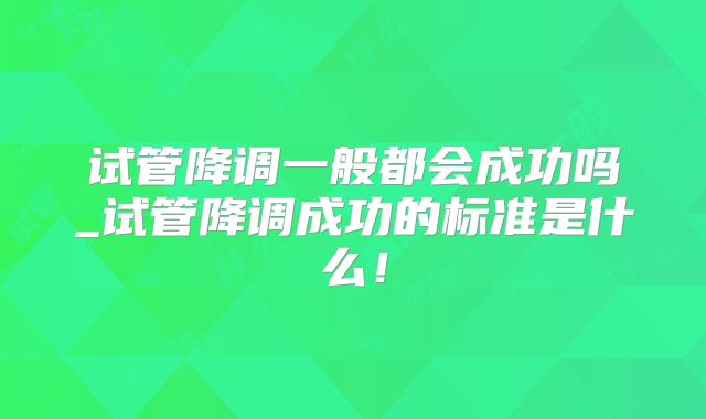 试管降调一般都会成功吗_试管降调成功的标准是什么！