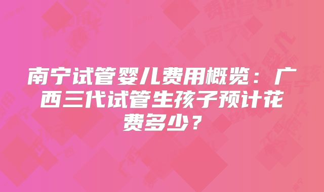 南宁试管婴儿费用概览：广西三代试管生孩子预计花费多少？