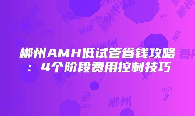 郴州AMH低试管省钱攻略：4个阶段费用控制技巧