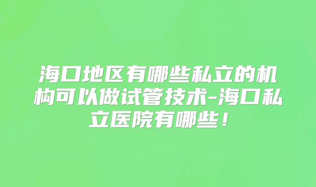海口地区有哪些私立的机构可以做试管技术-海口私立医院有哪些!