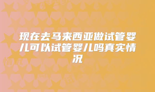 现在去马来西亚做试管婴儿可以试管婴儿吗真实情况