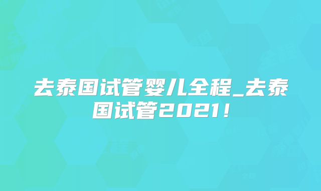 去泰国试管婴儿全程_去泰国试管2021！