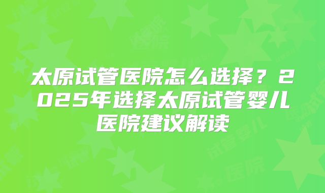 太原试管医院怎么选择？2025年选择太原试管婴儿医院建议解读