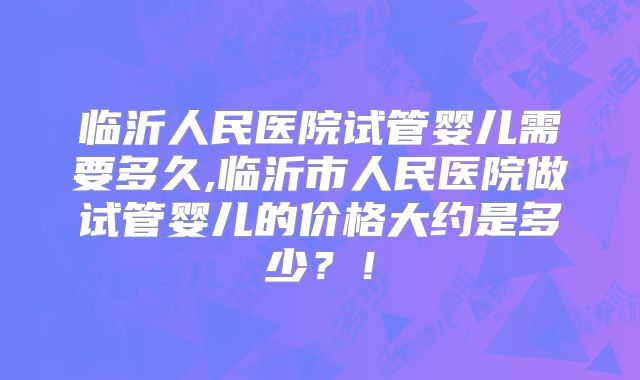 临沂人民医院试管婴儿需要多久,临沂市人民医院做试管婴儿的价格大约是多少？！