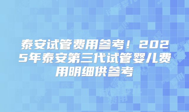 泰安试管费用参考！2025年泰安第三代试管婴儿费用明细供参考