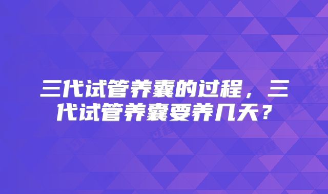 三代试管养囊的过程,三代试管养囊要养几天?