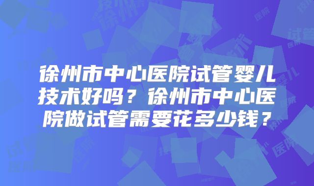 徐州市中心医院试管婴儿技术好吗？徐州市中心医院做试管需要花多少钱？