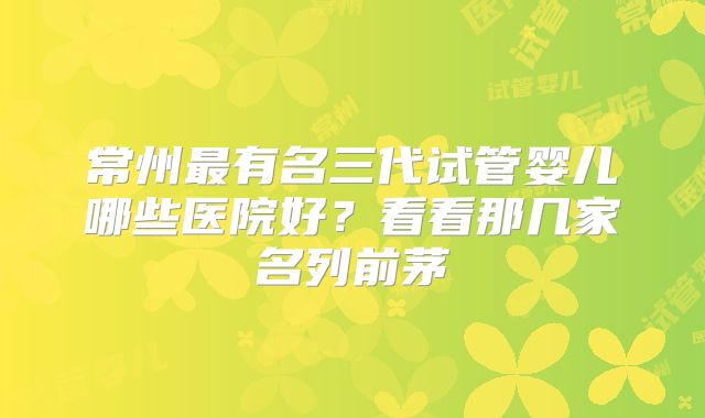 常州最有名三代试管婴儿哪些医院好？看看那几家名列前茅