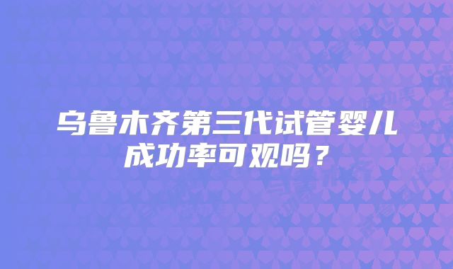 乌鲁木齐第三代试管婴儿成功率可观吗？