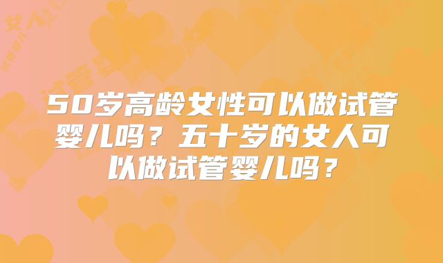 50岁高龄女性可以做试管婴儿吗？五十岁的女人可以做试管婴儿吗？