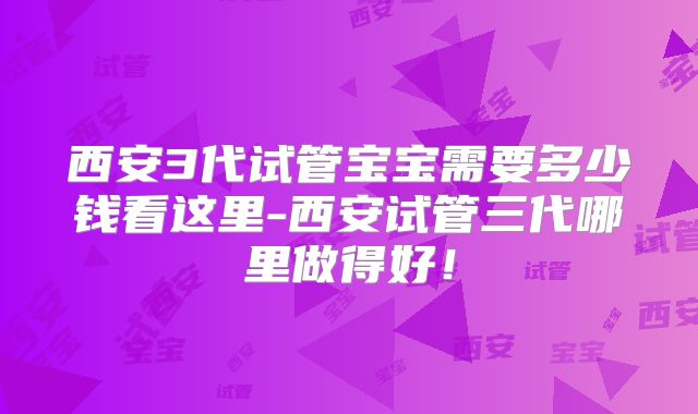 西安3代试管宝宝需要多少钱看这里-西安试管三代哪里做得好！