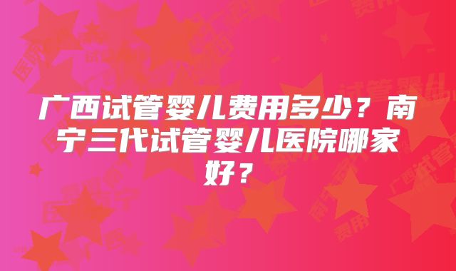 广西试管婴儿费用多少?南宁三代试管婴儿医院哪家好?