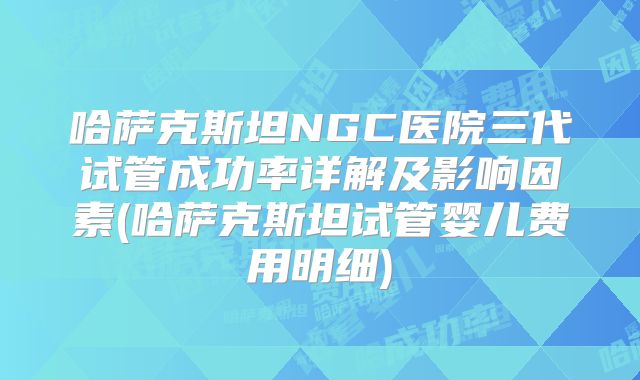 哈萨克斯坦NGC医院三代试管成功率详解及影响因素(哈萨克斯坦试管婴儿费用明细)