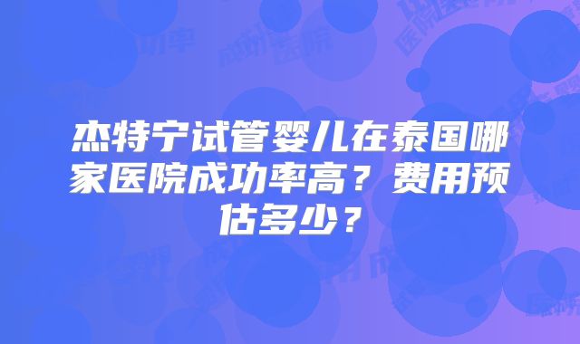 杰特宁试管婴儿在泰国哪家医院成功率高？费用预估多少？