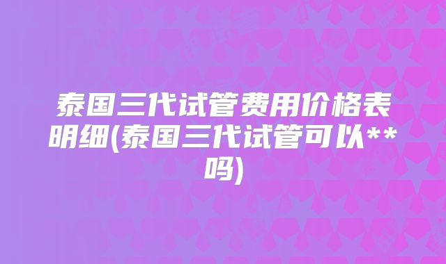 泰国三代试管费用价格表明细(泰国三代试管可以**吗)