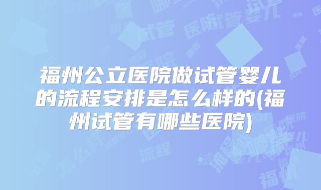 福州公立医院做试管婴儿的流程安排是怎么样的(福州试管有哪些医院)
