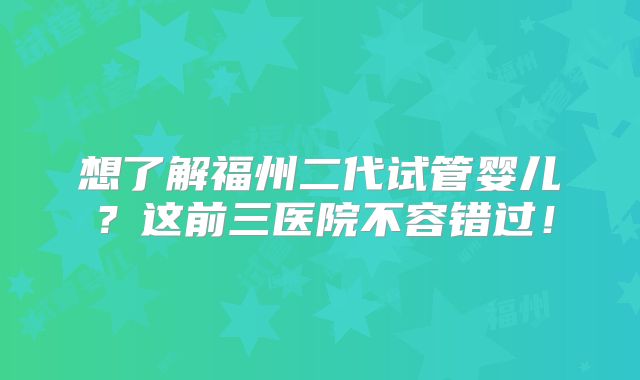 想了解福州二代试管婴儿？这前三医院不容错过！