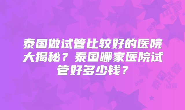 泰国做试管比较好的医院大揭秘？泰国哪家医院试管好多少钱？