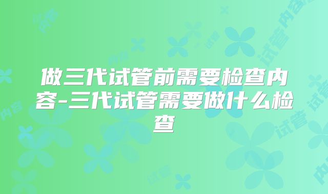 做三代试管前需要检查内容-三代试管需要做什么检查