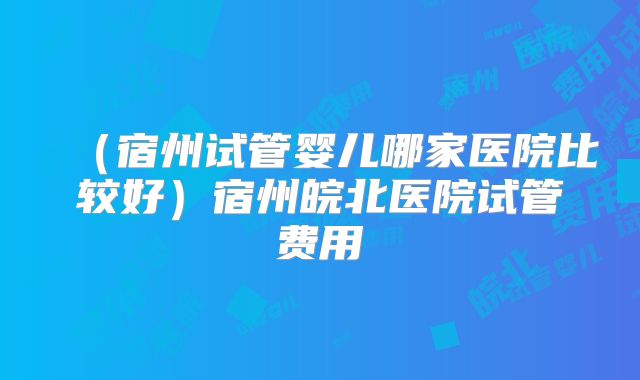 (宿州试管婴儿哪家医院比较好)宿州皖北医院试管费用