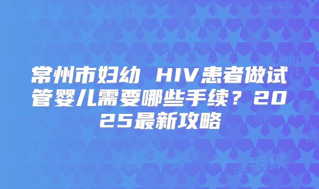 常州市妇幼 HIV患者做试管婴儿需要哪些手续？2025最新攻略
