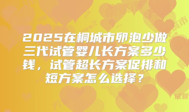 2025在桐城市卵泡少做三代试管婴儿长方案多少钱,试管超长方案促排和短方案怎么选择?