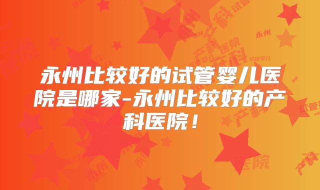 永州比较好的试管婴儿医院是哪家-永州比较好的产科医院！